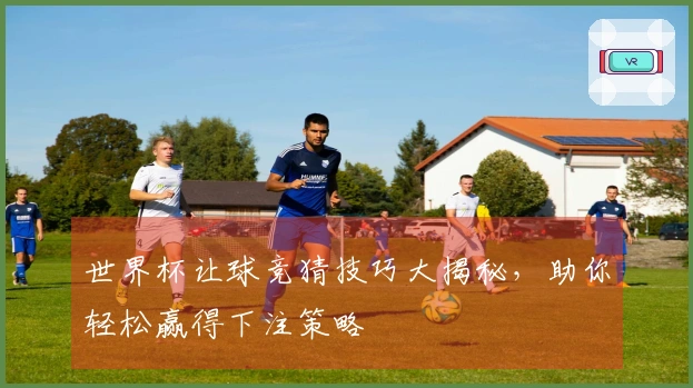 世界杯让球竞猜技巧大揭秘，助你轻松赢得下注策略
